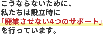 こうならないために、私たちは設立時に「廃業させない4つのサポート」を行っています。